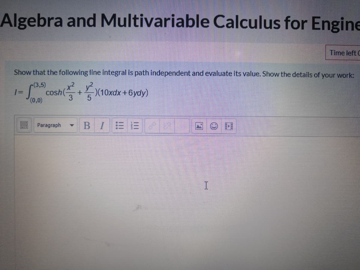 Algebra and Multivariable Calculus for Engine
Time left C
Show that the following line integral is path independent and evaluate its value. Show the details of your work
cosh(+ X10xdx +6ydy)
(3,5)
x²y
(0,0)
3.
Paragraph
BIEE

