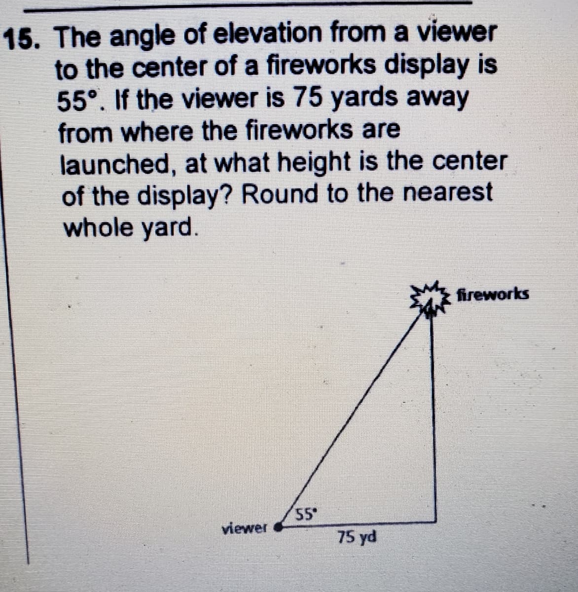 15. The angle of elevation from a viewer
to the center of a fireworks display is
55°. If the viewer is 75 yards away
from where the fireworks are
launched, at what height is the center
of the display? Round to the nearest
whole yard.
fireworks
55
75 yd
viewer
