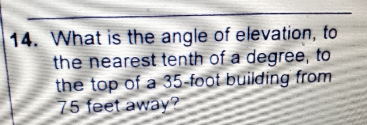 14. What is the angle of elevation, to
the nearest tenth of a degree, to
the top of a 35-foot building from
75 feet away?
