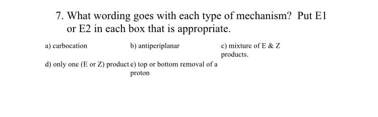 7. What wording goes with each type of mechanism? Put E1
or E2 in each box that is appropriate.
a) carbocation
b) antiperiplanar
c) mixture of E & Z
products.
d) only one (E or Z) product e) top or bottom removal of a
proton
