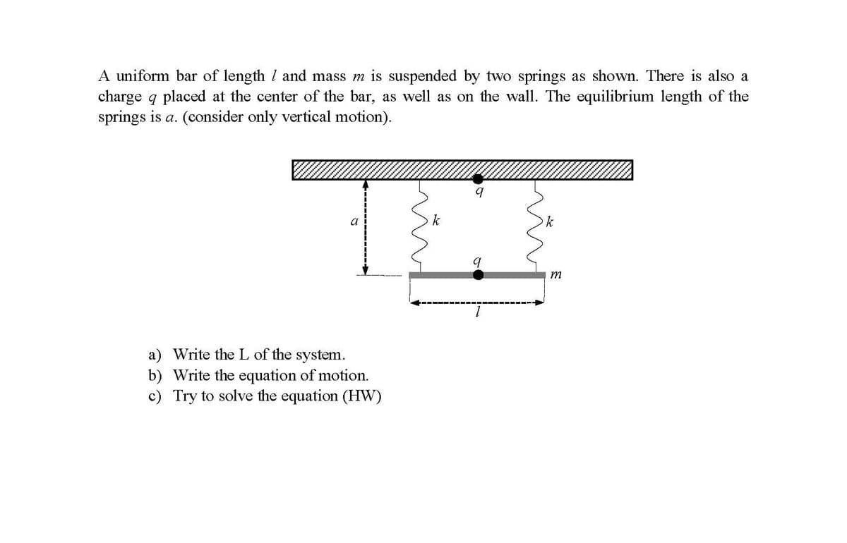 A uniform bar of length I and mass m is suspended by two springs as shown. There is also a
charge q placed at the center of the bar, as well as on the wall. The equilibrium length of the
springs is a. (consider only vertical motion).
a
k
k
m
a) Write the L of the system.
b) Write the equation of motion.
c) Try to solve the equation (HW)
