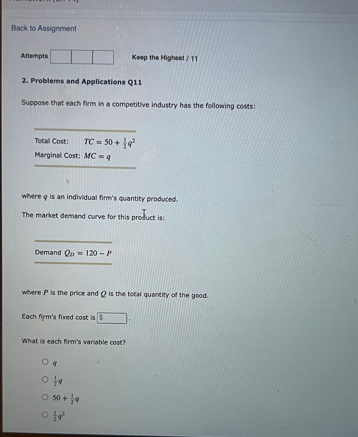 Back to Assignment
Attempts
Keep the Highest/11
2. Problems and Applications Q11
Suppose that each firm in a competitive industry has the following costs:
TC = 50 + q?
Total Cost:
Marginal Cost: MC = q
where
is an individual firm's quantity produced.
The market demand curve for this product is:
Demand Qp = 120 – P
where P is the price and Q is the total quantity of the good.
Each firm's fixed cost is $
What is each firm's variable cost?
O 50 + 늘9

