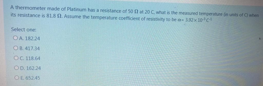 A thermometer made of Platinum has a resistance of 50 N at 20 C, what is the measured temperature (in units of C) when
its resistance is 81.8 N. Assume the temperature coefficient of resistivity to be a= 3.92x 10-3 C
Select one:
O A. 182.24
O B. 417.34
OC. 118.64
OD. 162.24
O E. 652.45
