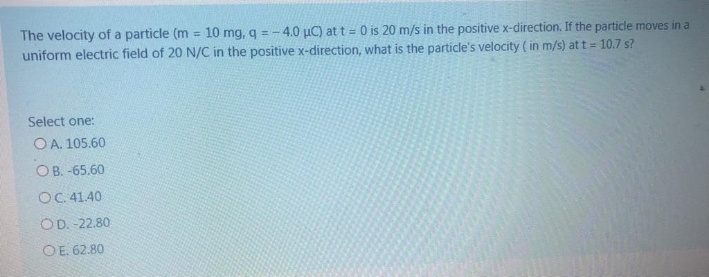 The velocity of a particle (m = 10 mg, q = - 4.0 µC) at t = 0 is 20 m/s in the positive x-direction. If the particle moves in a
uniform electric field of 20 N/C in the positive x-direction, what is the particle's velocity ( in m/s) at t = 10.7 s?
Select one:
O A. 105.60
O B. -65.60
OC. 41.40
OD. -22.80
OE. 62.80
