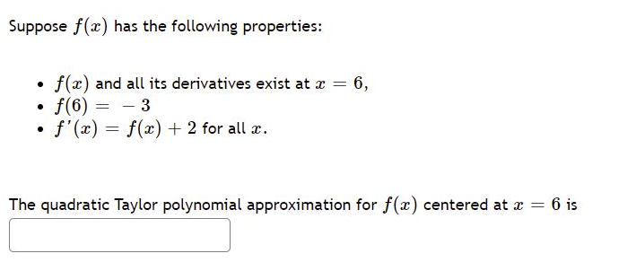 Suppose f(x) has the following properties:
f(x) and all its derivatives exist at a = 6,
f(6) = - 3
• f'(x) = f(x) + 2 for all x.
The quadratic Taylor polynomial approximation for f(x) centered at a = 6 is
