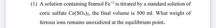 (1) A solution containing 8mmol Fe*2 is titrated by a standard solution of
ceric sulfate Ce(SO4)2, the final volume is 500 ml. What weight of
ferrous ions remains unoxidized at the equilibrium point.
