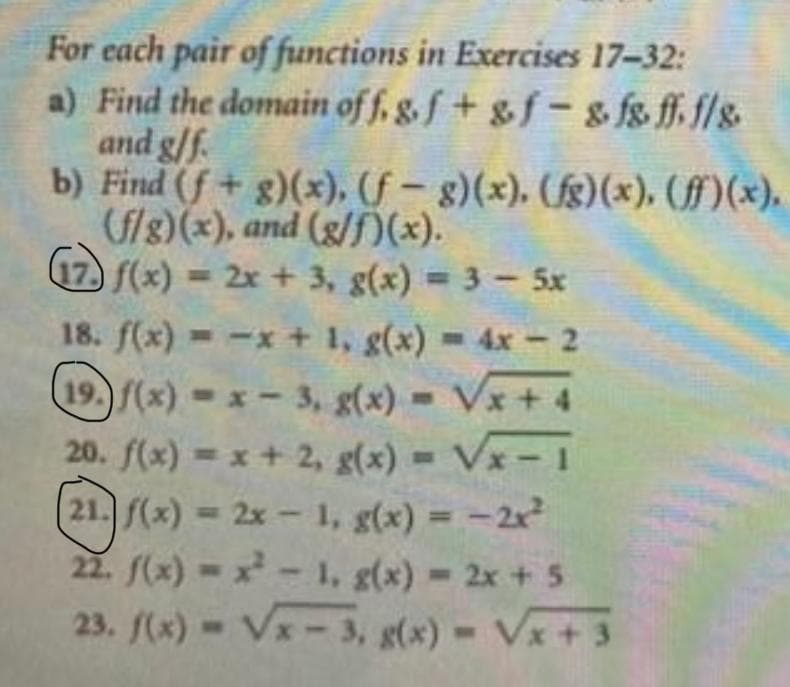 For each pair of functions in Exercises 17-32:
a) Find the domain of f, g.f+ &f - & fs ff. f/s.
and g/f.
b) Find (f + g)(x), (f – g)(x). (fg)(x), (ff)(x).
(fls)(x), and (g/f(x).
17) f(x) = 2x + 3, g(x) = 3 – 5x
18. f(x) = -x + 1, g(x) = 4x - 2
19.)f(x) x - 3, g(x) = Vx+ 4
20. f(x) = x + 2, g(x) = Vx-1
21. f(x) = 2x - 1, g(x) = -2x
22. f(x) x- 1, g(x) 2x + 5
23. f(x) Vx- 3, g(x)
Vx + 3

