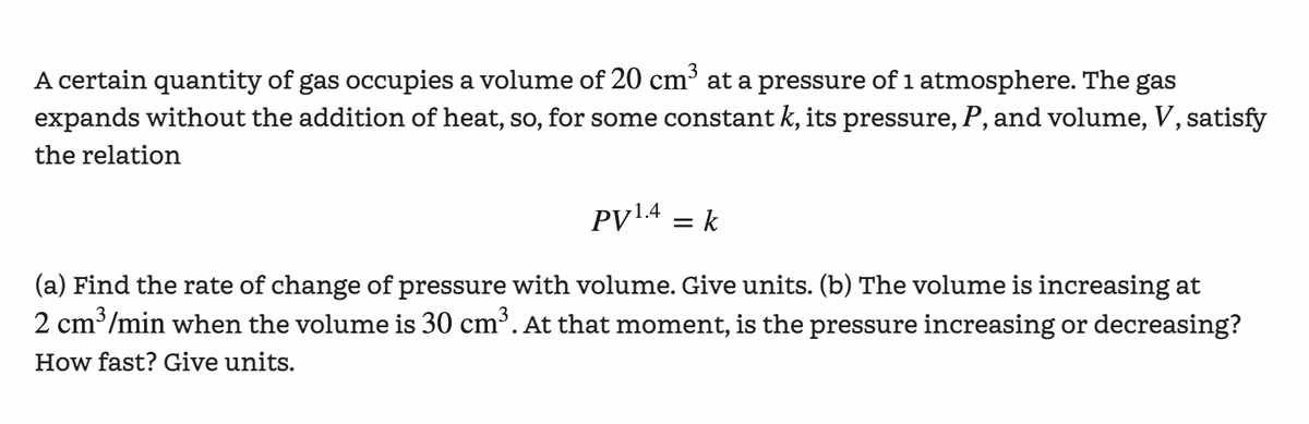 A certain quantity of gas occupies a volume of 20 cm³ at a pressure of 1 atmosphere. The gas
expands without the addition of heat, so, for some constant k, its pressure, P, and volume, V, satisfy
the relation
PV¹.4 = k
(a) Find the rate of change of pressure with volume. Give units. (b) The volume is increasing at
2 cm³/min when the volume is 30 cm³. At that moment, is the pressure increasing or decreasing?
How fast? Give units.