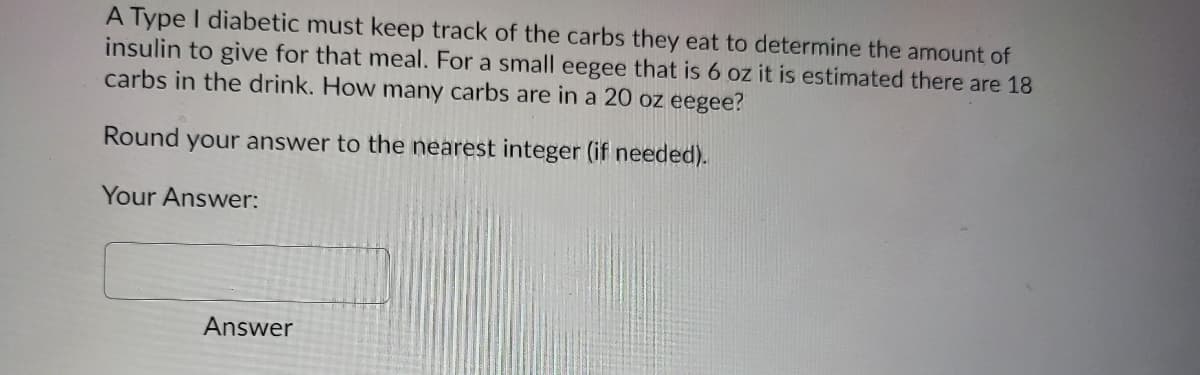 A Type I diabetic must keep track of the carbs they eat to determine the amount of
insulin to give for that meal. For a small eegee that is 6 oz it is estimated there are 18
carbs in the drink. How many carbs are in a 20 oz eegee?
Round your answer to the nearest integer (if needed).
Your Answer:
Answer
