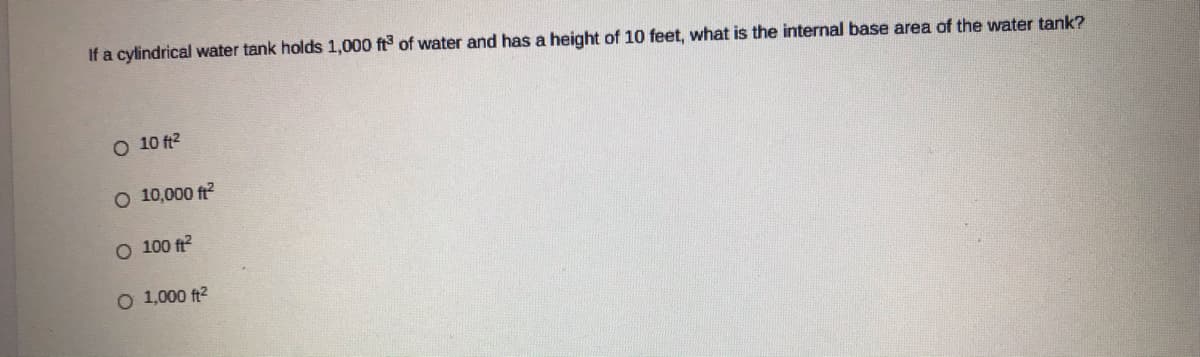 If a cylindrical water tank holds 1,000 ft of water and has a height of 10 feet, what is the internal base area of the water tank?
O 10 ft2
O 10,000 ft?
O 100 ft?
O 1,000 ft2
