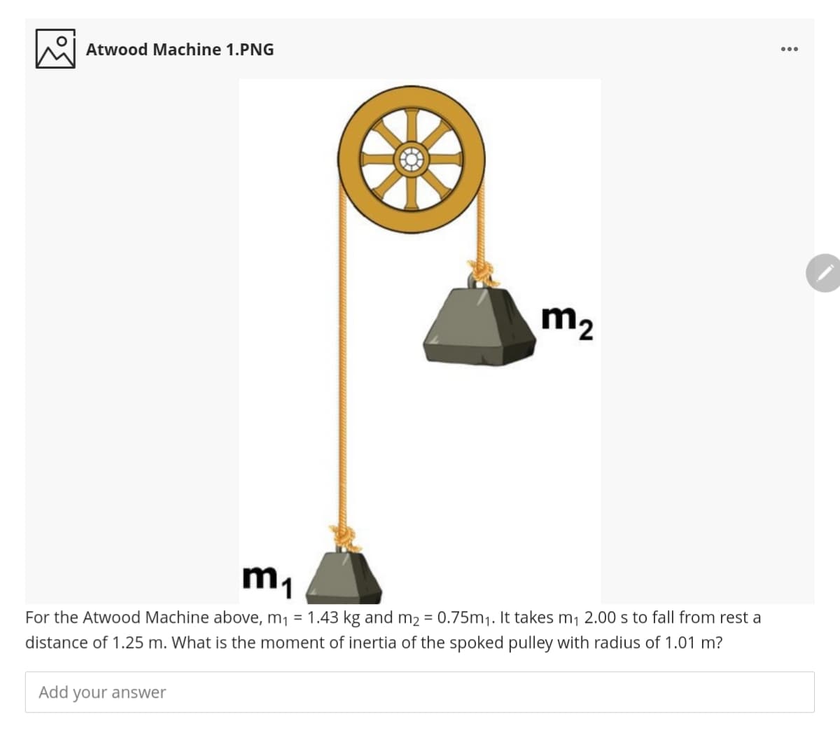 Atwood Machine 1.PNG
m2
m1
For the Atwood Machine above, m, = 1.43 kg and m2 = 0.75m1. It takes m1 2.00 s to fall from rest a
distance of 1.25 m. What is the moment of inertia of the spoked pulley with radius of 1.01 m?
Add your answer
