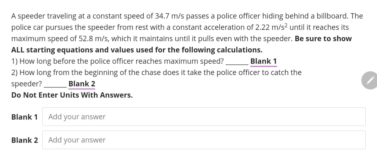 A speeder traveling at a constant speed of 34.7 m/s passes a police officer hiding behind a billboard. The
police car pursues the speeder from rest with a constant acceleration of 2.22 m/s² until it reaches its
maximum speed of 52.8 m/s, which it maintains until it pulls even with the speeder. Be sure to show
ALL starting equations and values used for the following calculations.
1) How long before the police officer reaches maximum speed?
2) How long from the beginning of the chase does it take the police officer to catch the
speeder?
Blank
Blank 2
Do Not Enter Units With Answers.
Blank 1
Add your answer
Blank 2
Add your answer
