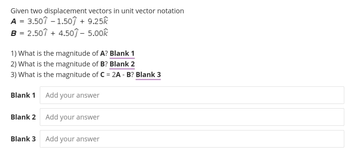 Given two displacement vectors in unit vector notation
A = 3.50? – 1.50ĵ + 9.25k
B = 2.50? + 4.5oĵ – 5.00k
1) What is the magnitude of A? Blank 1
2) What is the magnitude of B? Blank 2
3) What is the magnitude of C = 2A - B? Blank 3
Blank 1
Add your answer
Blank 2
Add
your answer
Blank 3
Add your answer
