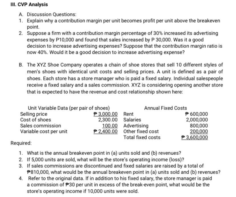 III. CVP Analysis
A. Discussion Questions:
1. Explain why a contribution margin per unit becomes profit per unit above the breakeven
point.
2. Suppose a firm with a contribution margin percentage of 30% increased its advertising
expenses by P10,000 and found that sales increased by P 30,000. Was it a good
decision to increase advertising expenses? Suppose that the contribution margin ratio is
now 40%. Would it be a good decision to increase advertising expense?
B. The XYZ Shoe Company operates a chain of shoe stores that sell 10 different styles of
men's shoes with identical unit costs and selling prices. A unit is defined as a pair of
shoes. Each store has a store manager who is paid a fixed salary. Individual salespeople
receive a fixed salary and a sales commission. XYZ is considering opening another store
that is expected to have the revenue and cost relationship shown here:
Unit Variable Data (per pair of shoes)
Selling price
Cost of shoes
Sales commission
Variable cost per unit
Annual Fixed Costs
P 3,000.00 Rent
2,300.00 Salaries
100.00 Advertising
P2,400.00 Other fixed cost
Total fixed costs
P 600,000
2,000,000
800,000
200,000
P 3,600,000
Required:
1. What is the annual breakeven point in (a) units sold and (b) revenues?
2. If 5,000 units are sold, what will be the store's operating income (loss)?
3. If sales commissions are discontinued and fixed salaries are raised by a total of
P810,000, what would be the annual breakeven point in (a) units sold and (b) revenues?
4. Refer to the original data. If in addition to his fixed salary, the store manager is paid
a commission of P30 per unit in excess of the break-even point, what would be the
store's operating income if 10,000 units were sold.
