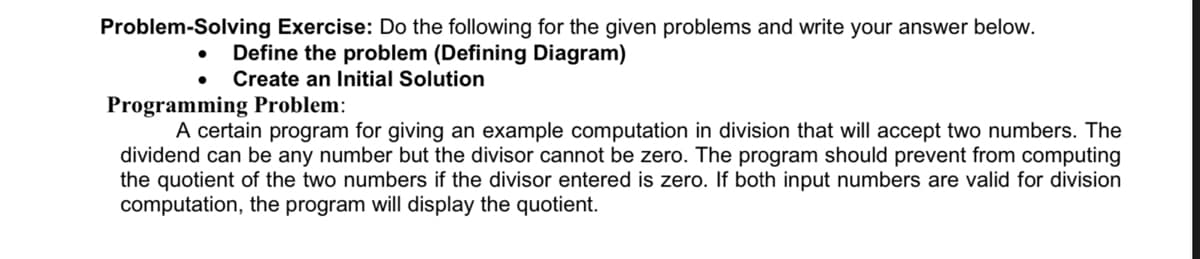 Problem-Solving Exercise: Do the following for the given problems and write your answer below.
Define the problem (Defining Diagram)
Create an Initial Solution
Programming Problem:
A certain program for giving an example computation in division that will accept two numbers. The
dividend can be any number but the divisor cannot be zero. The program should prevent from computing
the quotient of the two numbers if the divisor entered is zero. If both input numbers are valid for division
computation, the program will display the quotient.
