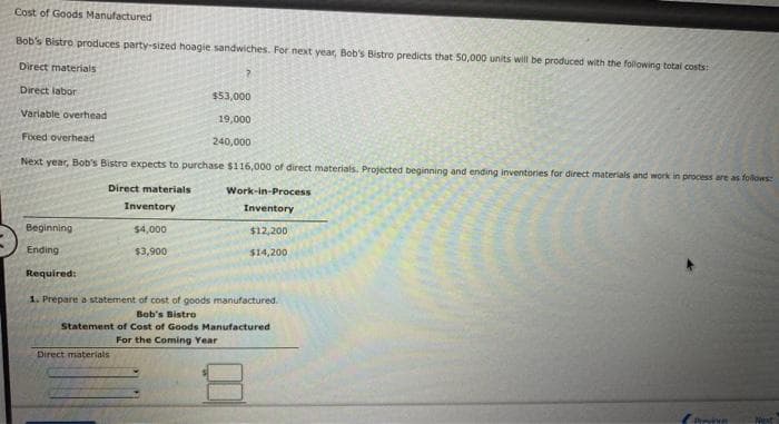Cost of Goods Manufactured
Bob's Bistro produces party-sized hoagie sandwiches. For next year, Bob's Bistro predicts that 50,000 units will be produced with the following total costs:
Direct materials
Direct labor
Variable overhead
Fixed overhead
Next year, Bob's Bistro expects to purchase $116,000 of direct materials. Projected beginning and ending inventories for direct materials and work in process are as follows:
Direct materials
Beginning.
Ending
Required:
$53,000
19,000
240,000
Inventory
$4,000
$3,900
Direct materials
Work-in-Process
Inventory
$12,200
$14,200
1. Prepare a statement of cost of goods manufactured.
Bob's Bistro
Statement of Cost of Goods Manufactured
For the Coming Year
Previne
Next