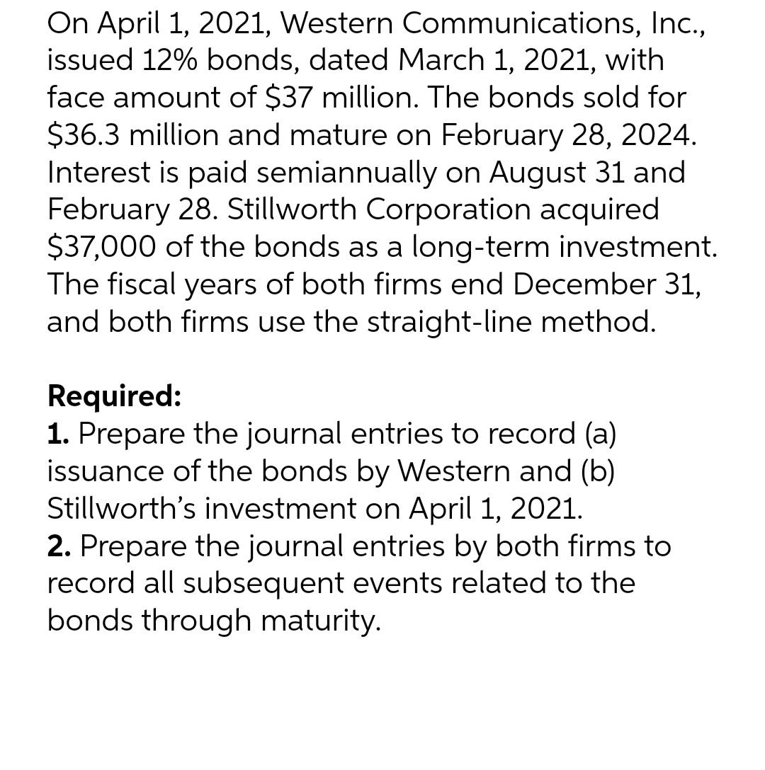 On April 1, 2021, Western Communications, Inc.,
issued 12% bonds, dated March 1, 2021, with
face amount of $37 million. The bonds sold for
$36.3 million and mature on February 28, 2024.
Interest is paid semiannually on August 31 and
February 28. Stillworth Corporation acquired
$37,000 of the bonds as a long-term investment.
The fiscal years of both firms end December 31,
and both firms use the straight-line method.
Required:
1. Prepare the journal entries to record (a)
issuance of the bonds by Western and (b)
Stillworth's investment on April 1, 2021.
2. Prepare the journal entries by both firms to
record all subsequent events related to the
bonds through maturity.