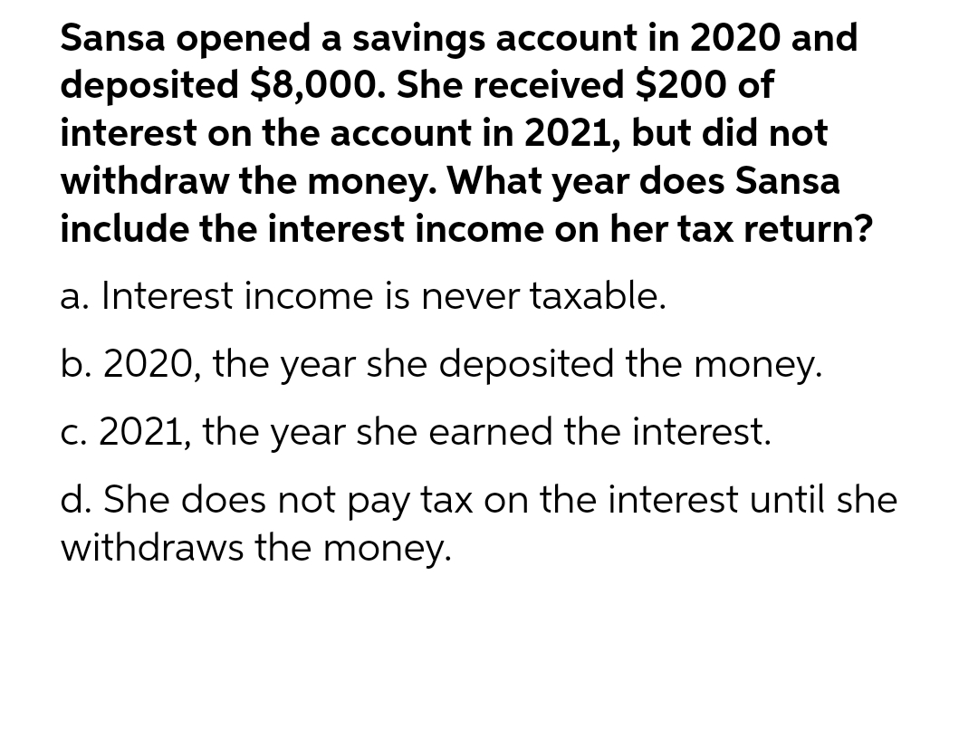 Sansa opened a savings account in 2020 and
deposited $8,000. She received $200 of
interest on the account in 2021, but did not
withdraw the money. What year does Sansa
include the interest income on her tax return?
a. Interest income is never taxable.
b. 2020, the year she deposited the money.
c. 2021, the year she earned the interest.
d. She does not pay tax on the interest until she
withdraws the money.