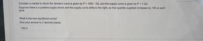 Consider a market in which the demand curve is given by P= 1000-50, and the supply curve is given by P=7.20.
Suppose there is a positive supply shock and the supply curve shifts to the right, so that quantity supplied increases by 100 at each
price.
What is the new equilibrium price?
Give your answer to 2 decimal places.
590.2