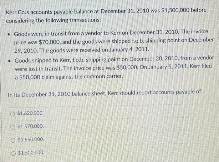 Kerr Co.'s accounts payable balance at December 31, 2010 was $1,500,000 before
considering the following transactions:
• Goods were in transit from a vendor to Kerr on December 31, 2010. The invoice
price was $70,000, and the goods were shipped f.o.b. shipping point on December
29, 2010. The goods were received on January 4, 2011.
• Goods shipped to Kerr, f.o.b. shipping point on December 20, 2010, from a vendor
were lost in transit. The invoice price was $50,000. On January 5, 2011, Kerr filed
a $50,000 claim against the common carrier.
In its December 31, 2010 balance sheet, Kerr should report accounts payable of
O$1.620,000.
$1,570,000.
$1,550,000.
O $1.500,000.