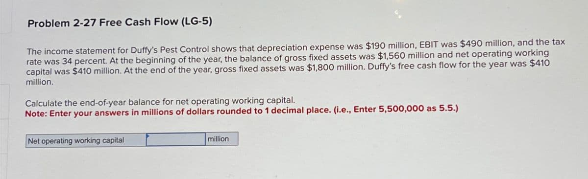 Problem 2-27 Free Cash Flow (LG-5)
The income statement for Duffy's Pest Control shows that depreciation expense was $190 million, EBIT was $490 million, and the tax
rate was 34 percent. At the beginning of the year, the balance of gross fixed assets was $1,560 million and net operating working
capital was $410 million. At the end of the year, gross fixed assets was $1,800 million. Duffy's free cash flow for the year was $410
million.
Calculate the end-of-year balance for net operating working capital.
Note: Enter your answers in millions of dollars rounded to 1 decimal place. (i.e., Enter 5,500,000 as 5.5.)
Net operating working capital
million