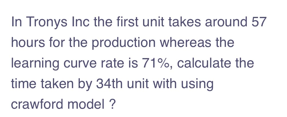 In Tronys Inc the first unit takes around 57
hours for the production whereas the
learning curve rate is 71%, calculate the
time taken by 34th unit with using
crawford model ?
