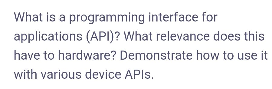 What is a programming interface for
applications (API)? What relevance does this
have to hardware? Demonstrate how to use it
with various device APIS.
