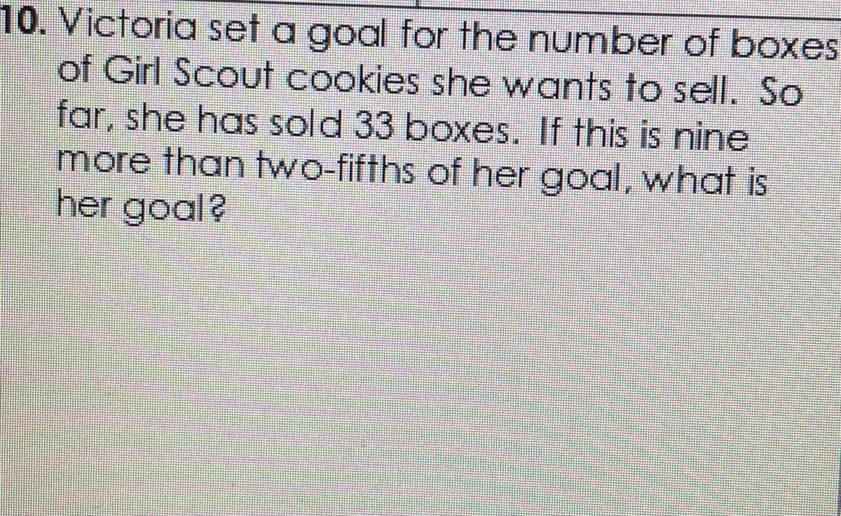 10. Victoria set a goal for the number of boxes
of Girl Scout cookies she wants to selI. So
far, she has sold 33 boxes. If this is nine
more than two-fifths of her goal, what is
her goal?

