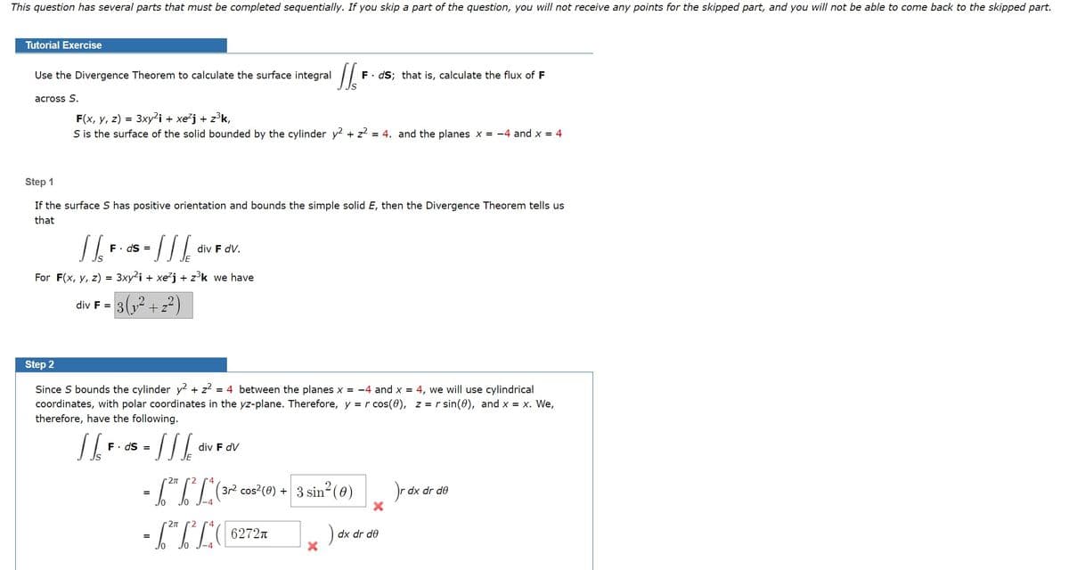 This question has several parts that must be completed sequentially. If you skip a part of the question, you will not receive any points for the skipped part, and you will not be able to come back to the skipped part.
Tutorial Exercise
Use the Divergence Theorem to calculate the surface integral
F. dS; that is, calculate the flux of F
across S.
F(x, y, z) = 3xy²i + xe²j + z°k,
S is the surface of the solid bounded by the cylinder y? + z? = 4. and the planes x = -4 and x = 4
Step 1
If the surface S has positive orientation and bounds the simple solid E, then the Divergence Theorem tells us
that
/-
F. ds =
div F dV.
For F(x, y, z) = 3xy2i + xe'j + z°k we have
3(,2 + 2?)
div F =
Step 2
Since S bounds the cylinder y + z? = 4 between the planes x = -4 and x = 4, we will use cylindrical
coordinates, with polar coordinates in the yz-plane. Therefore, y = r cos(0), z = r sin(0), and x = x. We,
therefore, have the following.
F. dS =
div F dV
2
4
- (IL (2 cos?(0) + 3 sin (@)
dx dr de
6272n
dx dr de
