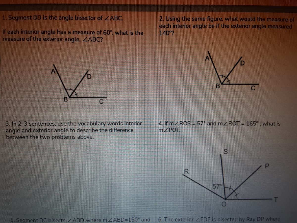 1. Segment BD is the angle bisector of ZABC.
2. Using the same figure, what would the measure of
each interior angle be if the exterior angle measured
1407
If each interior angle has a measure of 60°, what is the
measure of the exterior angle, ZABC?
3. In 2-3 sentences, use the vocabulary words interior
angle and exterior angle to describe the difference
between the two problems above.
4. If MROS =57° and ROT = 165°, what is
m POT.
57°
5. Segment BC bisects ABD where m ZABD=150° and
6. The exterior ZFDE is bisected by Ray DP where
