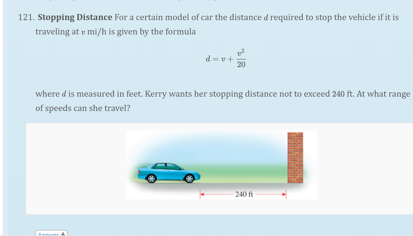 . Stopping Distance For a certain model of car the distance d required to stop the vehicle if it is
traveling at v mi/h is given by the formula
d = v +
20
where d is measured in feet. Kerry wants her stopping distance not to exceed 240 ft. At what range
of speeds can she travel?
