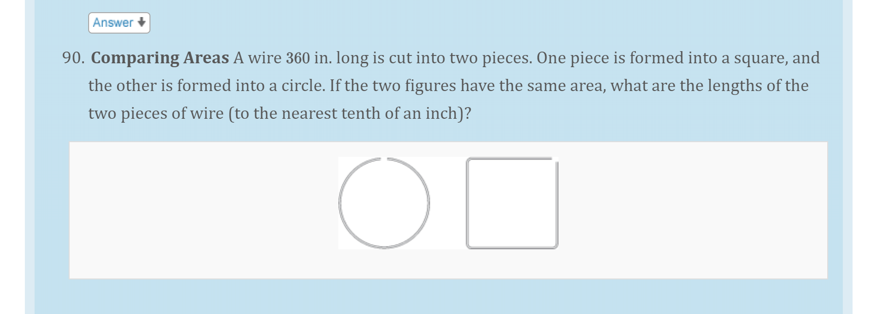 90. Comparing Areas A wire 360 in. long is cut into two pieces. One piece is formed into a square, and
the other is formed into a circle. If the two figures have the same area, what are the lengths of the
two pieces of wire (to the nearest tenth of an inch)?
