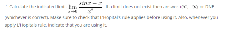 sinx
Calculate the indicated limit. lim
If a limit does not exist then answer +00, -00, or DNE
x2
(whichever is correct). Make sure to check that L'Hopital's rule applies before using it. Also, whenever you
apply L'Hopitals rule, indicate that you are using it.
