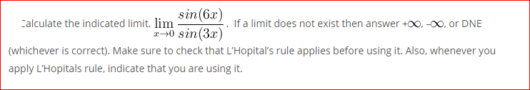 sin(6x)
2-0 sin(3x)
Calculate the indicated limit. lim
If a limit does not exist then answer +00, -00, or DNE
(whichever is correct). Make sure to check that L'Hopital's rule applies before using it. Also, whenever you
apply L'Hopitals rule, indicate that you are using it.

