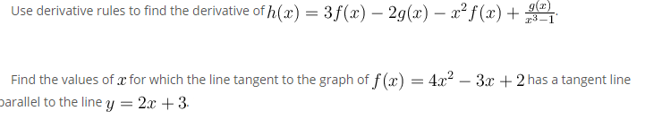Use derivative rules to find the derivative of h(x) = 3 f (x) – 29(x) – x² f (x) +
g(z)
r3-1
Find the values of x for which the line tangent to the graph of f (x) = 4x2 – 3x + 2 has a tangent line
parallel to the line y = 2x + 3.
-

