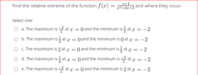 r+1
Find the relative extreme of the function f (x)
21212 and where they occur.
Select one:
O a. The maximum is at x = 0 and the minimum is at x = -2
O b. The maximum is at x = 0 and the minimum is () at x = -2
O . The maximum is 2 at x
O and the minimum is at x =
:-2
o d. The maximum is at x =
0 and the minimum is at x = -2
O e. The maximum is at x = 0 and the minimum is 2 at x = - 2
