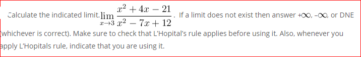 x2 + 4x – 21
Calculate the indicated limit.lim
If a limit does not exist then answer +00, -00, or DNE
+3 x2 – 7x + 12
whichever is correct). Make sure to check that L'Hopital's rule applies before using it. Also, whenever you
apply L'Hopitals rule, indicate that you are using it.

