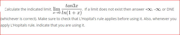 tan3x
Calculate the indicated limit. lim
If a limit does not exist then answer +00, -00, or DNE
(whichever is correct). Make sure to check that L'Hopital's rule applies before using it. Also, whenever you
apply L'Hopitals rule, indicate that you are using it.
