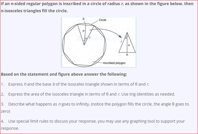 If an n-sided regular polygon is inscribed in a circle of radius r, as shown in the figure below, then
n-isosceles triangles fill the circle.
Circle
b.
-Inscribed polygon
Based on the statement and figure above answer the following:
1. Express hand the base b of the isosceles triangle shown in terms of e and r.
2. Express the area of the isosceles triangle in terms of e and r. Use trig identities as needed.
3. Describe what happens as n goes to infinity, (notice the polygon fills the circle, the angle e goes to
zero)
4. Use special limit rules to discuss your response, you may use any graphing tool to support your
response.
