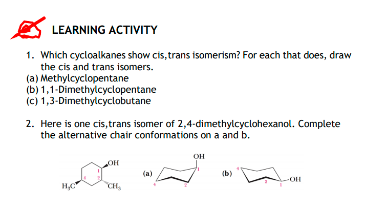 LEARNING ACTIVITY
1. Which cycloalkanes show cis, trans isomerism? For each that does, draw
the cis and trans isomers.
(a) Methylcyclopentane
(b) 1,1-Dimethylcyclopentane
(c) 1,3-Dimethylcyclobutane
2. Here is one cis,trans isomer of 2,4-dimethylcyclohexanol. Complete
the alternative chair conformations on a and b.
OH
OH
(b)
OH
H,C
"CH3
