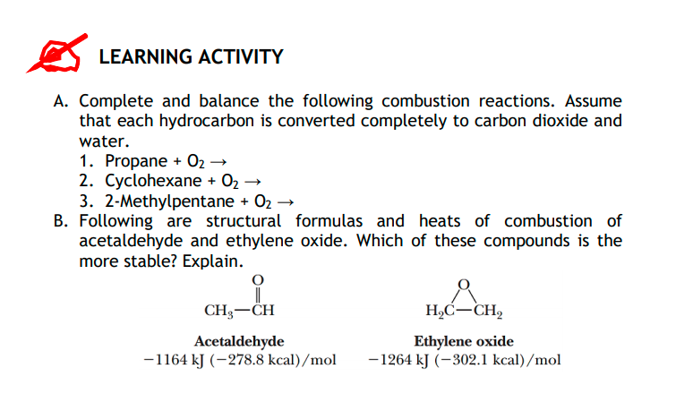 LEARNING ACTIVITY
A. Complete and balance the following combustion reactions. Assume
that each hydrocarbon is converted completely to carbon dioxide and
water.
1. Propane + 02 →
2. Cyclohexane + 02 →
3. 2-Methylpentane + O2 →
B. Following are structural formulas and heats of combustion of
acetaldehyde and ethylene oxide. Which of these compounds is the
more stable? Explain.
CH3-CH
H,Ć-CH,
Acetaldehyde
-1164 kJ (-278.8 kcal)/mol
Ethylene oxide
- 1264 kJ (–302.1 kcal)/mol
