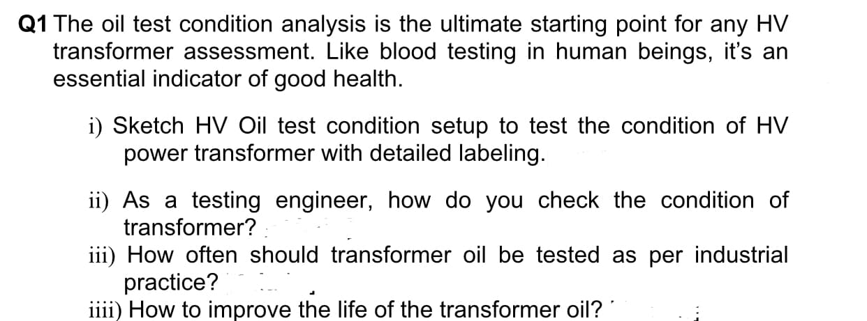 Q1 The oil test condition analysis is the ultimate starting point for any HV
transformer assessment. Like blood testing in human beings, it's an
essential indicator of good health.
i) Sketch HV Oil test condition setup to test the condition of HV
power transformer with detailed labeling.
ii) As a testing engineer, how do you check the condition of
transformer?
iii) How often should transformer oil be tested as per industrial
practice?
iiii) How to improve the life of the transformer oil?
