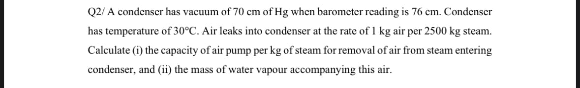 Q2/A condenser has vacuum of 70 cm of Hg when barometer reading is 76 cm. Condenser
has temperature of 30°C. Air leaks into condenser at the rate of 1 kg air per 2500 kg steam.
Calculate (i) the capacity of air pump per kg of steam for removal of air from steam entering
condenser, and (ii) the mass of water vapour accompanying this air.