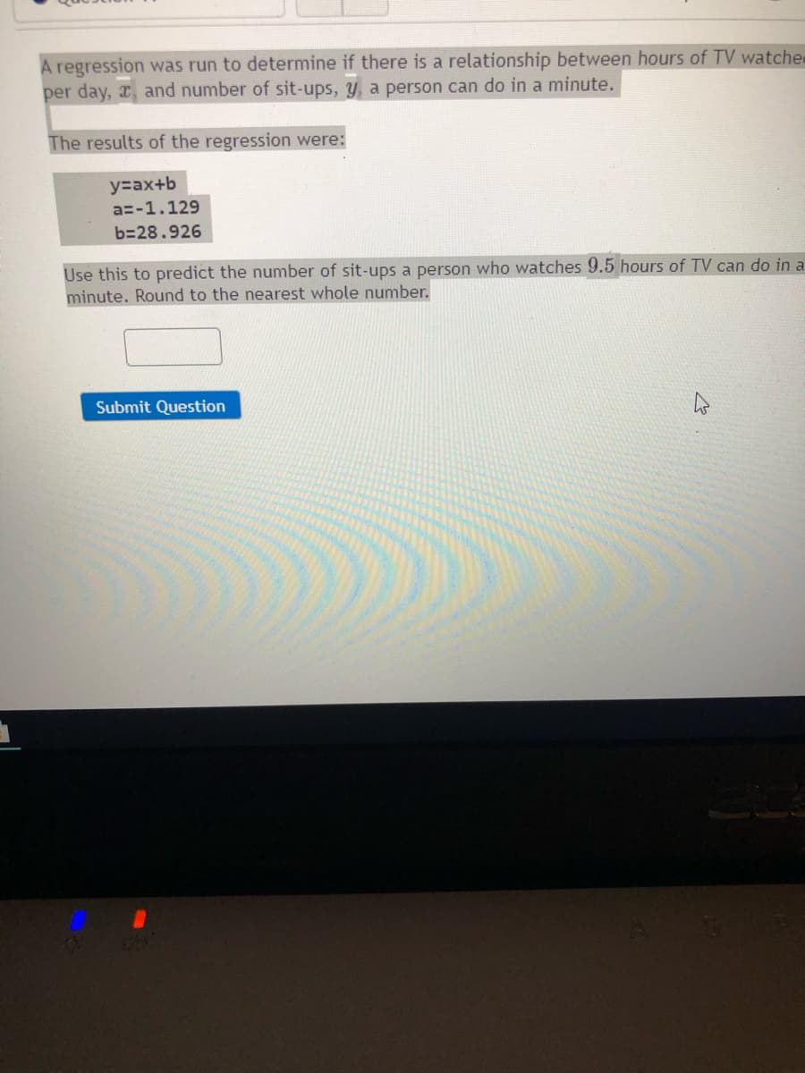 A regression was run to determine if there is a relationship between hours of TV watche
per day, x, and number of sit-ups, y, a person can do in a minute.
The results of the regression were:
y=ax+b
a=-1.129
b=28.926
Use this to predict the number of sit-ups a person who watches 9.5 hours of TV can do in a
minute. Round to the nearest whole number.
Submit Question
