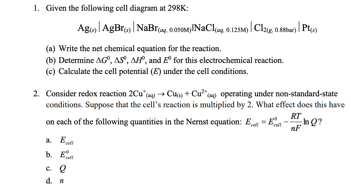 1. Given the following cell diagram at 298K:
Ag) | AgBr) | NaBr(ag, 0.050M)
1) NaCl(aq, 0.125M)
|Cl2(g,
0.88bar)
Pt(s)
(a) Write the net chemical equation for the reaction.
(b) Determine AGº, ASº, AH°, and E° for this electrochemical reaction.
(c) Calculate the cell potential (E) under the cell conditions.
2. Consider redox reaction 2Cu+ (aq) → Cu(s) + Cu²+(
* (aq) operating under non-standard-state
conditions. Suppose that the cell's reaction is multiplied by 2. What effect does this have
on each of the following quantities in the Nernst equation: Ecell
RT
=
E°
cell
In Q?
nF
a.
E cell
b. Edell
c. 2
d. n
