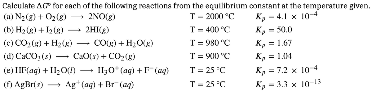 Calculate AGO for each of the following reactions from the equilibrium constant at the temperature given.
(a) N2(g) + O2(g)
(b) H2(g) + I2(g)
2NO(g)
2HI(g)
(c) CO2(g) + H2(g) → CO(g) + H2O(g)
(d) CaCO3(s) →CaO(s) + CO2 (g)
T = 2000 °C
K₁ = 4.1 × 10-4
T = 400 °C
Кр
= $50.0
T = 980 °C
T = 900 °C
Кр
Кр
= 1.67
= 1.04
K₁ = 7.2 × 10-4
(e) HF(aq) + H2O(l) → H3O+ (aq) + F¯(aq)
T = 25 °C
(f) AgBr(s) → Ag+ (aq) + Br(aq)
T = 25 °C
Kp
= 3.3 × 10-13