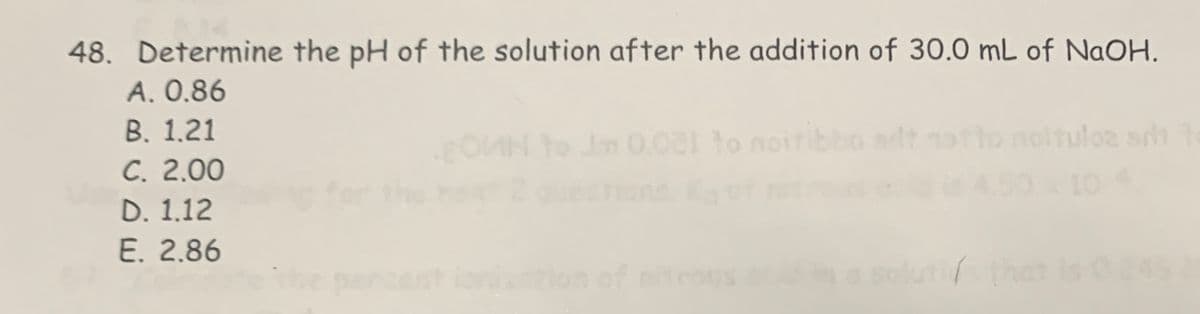 48. Determine the pH of the solution after the addition of 30.0 mL of NaOH.
A. 0.86
OMN to Jm 0.021 to noiribbo adt gatto noltulos srit
B. 1.21
C. 2.00
D. 1.12
E. 2.86
percent ionization of
10 4
luti/ that
245