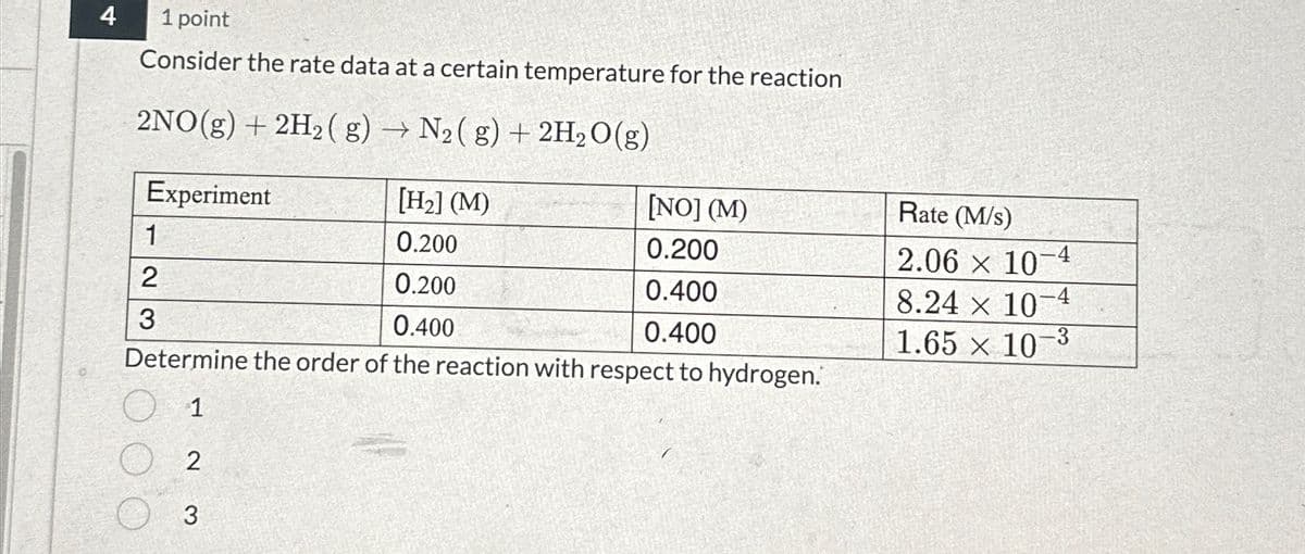 4
1 point
Consider the rate data at a certain temperature for the reaction
2NO(g) + 2H2(g) → N2(g) + 2H2O(g)
Experiment
[H2] (M)
[NO] (M)
Rate (M/s)
1
0.200
0.200
2.06 × 10-4
2
0.200
0.400
8.24 × 10-4
3
0.400
0.400
1.65 x 10-3
Determine the order of the reaction with respect to hydrogen.
O 1
2
3
