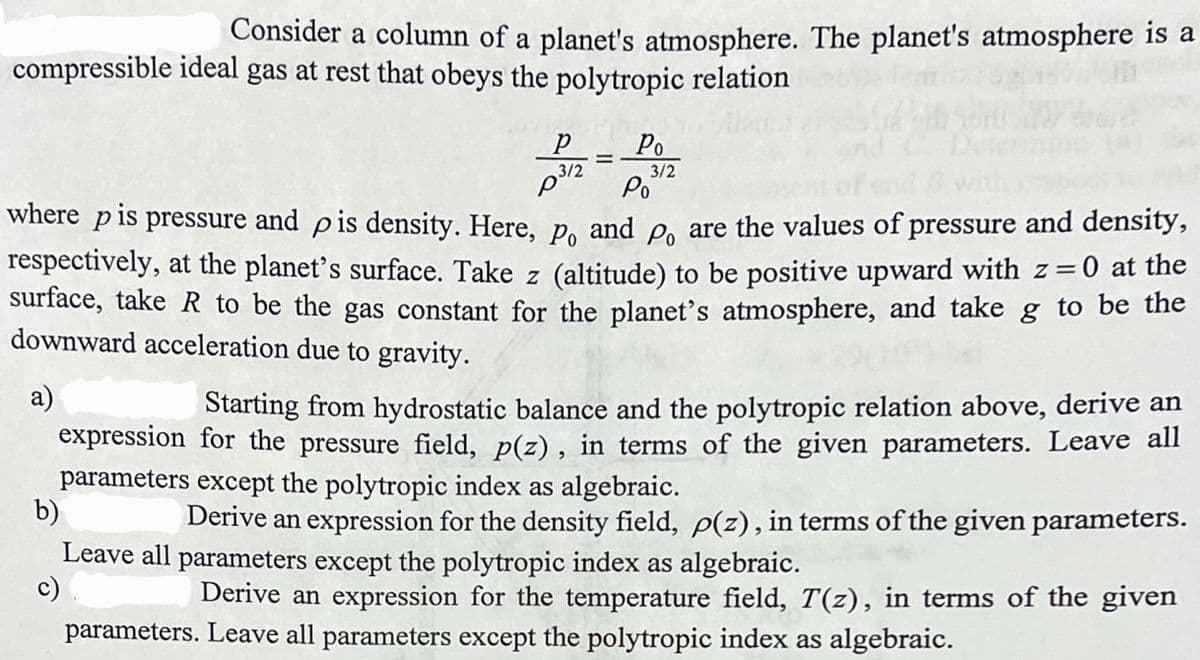 Consider a column of a planet's atmosphere. The planet's atmosphere is a
compressible ideal gas at rest that obeys the polytropic relation
Po
%3D
3/2
Po
3/2
where pis pressure and pis density. Here, p, and P, are the values of pressure and density,
respectively, at the planet's surface. Take z (altitude) to be positive upward with z=0 at the
surface, take R to be the gas constant for the planet's atmosphere, and take g to be the
downward acceleration due to gravity.
a)
Starting from hydrostatic balance and the polytropic relation above, derive an
expression for the pressure field, p(z), in terms of the given parameters. Leave all
parameters except the polytropic index as algebraic.
b)
Derive an expression for the density field, p(z), in terms of the given parameters.
Leave all parameters except the polytropic index as algebraic.
c)
Derive an expression for the temperature field, T(z), in terms of the given
parameters. Leave all parameters except the polytropic index as algebraic.
