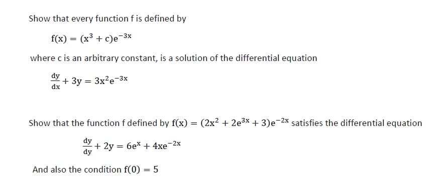 Show that every function f is defined by
f(x) = (x³ + c)e-3x
where c is an arbitrary constant, is a solution of the differential equation
dy
+ 3y = 3x?e-3x
dx
Show that the function f defined by f(x) = (2x² + 2e3x + 3)e-2X satisfies the differential equation
+ 2y = 6ex + 4xe-2x
dy
And also the condition f(0) = 5
